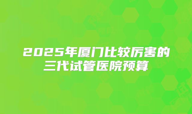 2025年厦门比较厉害的三代试管医院预算