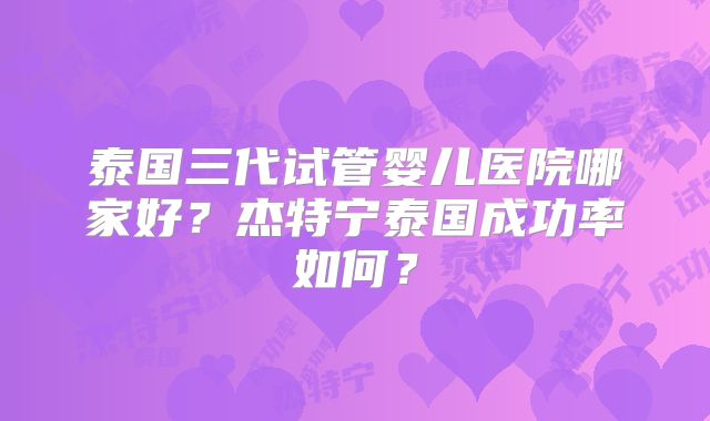 泰国三代试管婴儿医院哪家好？杰特宁泰国成功率如何？