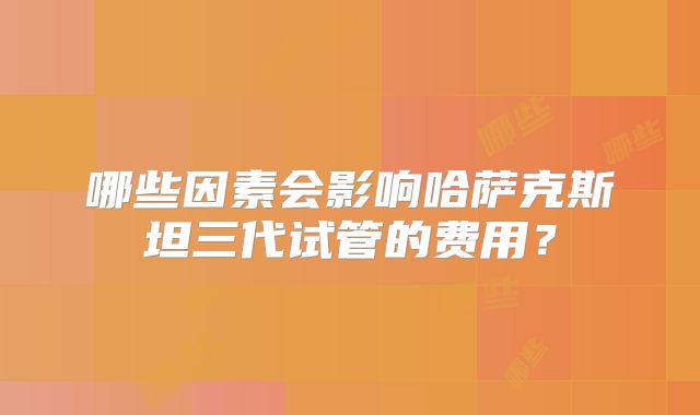 哪些因素会影响哈萨克斯坦三代试管的费用?