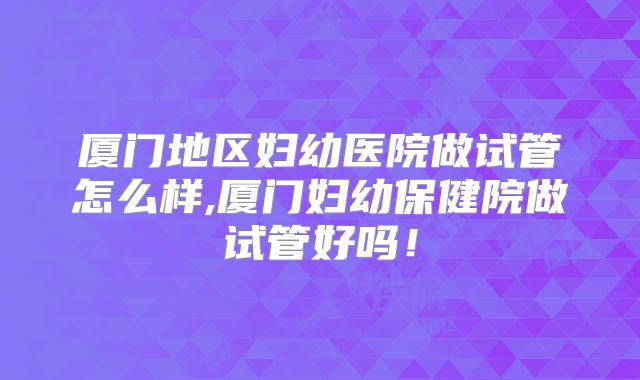 厦门地区妇幼医院做试管怎么样,厦门妇幼保健院做试管好吗！