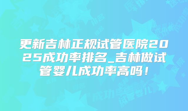 更新吉林正规试管医院2025成功率排名_吉林做试管婴儿成功率高吗！