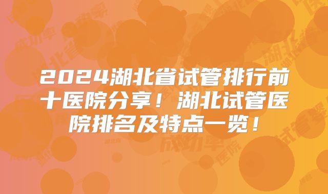 2024湖北省试管排行前十医院分享！湖北试管医院排名及特点一览！