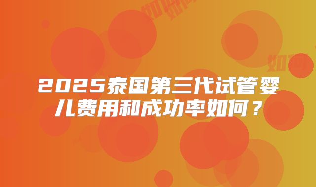 2025泰国第三代试管婴儿费用和成功率如何？