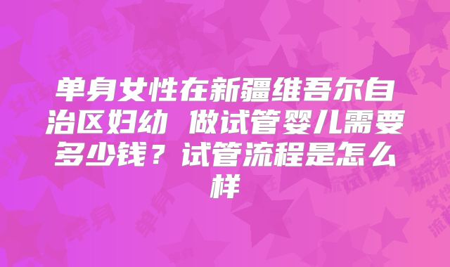 单身女性在新疆维吾尔自治区妇幼 做试管婴儿需要多少钱?试管流程是怎么样