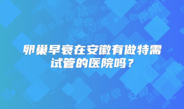 卵巢早衰在安徽有做特需试管的医院吗?