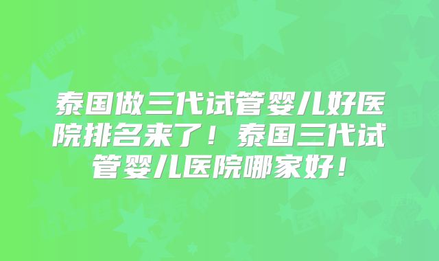 泰国做三代试管婴儿好医院排名来了！泰国三代试管婴儿医院哪家好！