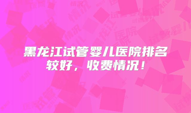黑龙江试管婴儿医院排名较好,收费情况!