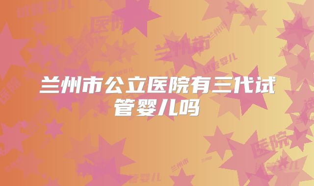 兰州市公立医院有三代试管婴儿吗