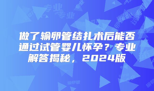 做了输卵管结扎术后能否通过试管婴儿怀孕?专业解答揭秘,2024版