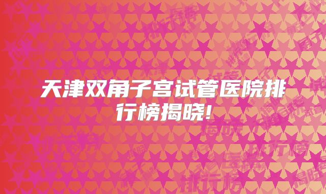 天津双角子宫试管医院排行榜揭晓!