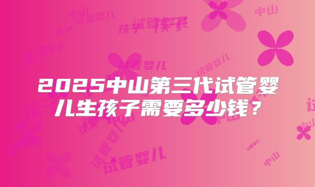 2025中山第三代试管婴儿生孩子需要多少钱?