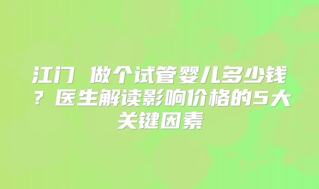 江门 做个试管婴儿多少钱？医生解读影响价格的5大关键因素