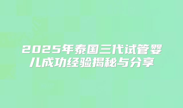 2025年泰国三代试管婴儿成功经验揭秘与分享