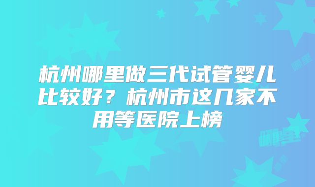 杭州哪里做三代试管婴儿比较好？杭州市这几家不用等医院上榜