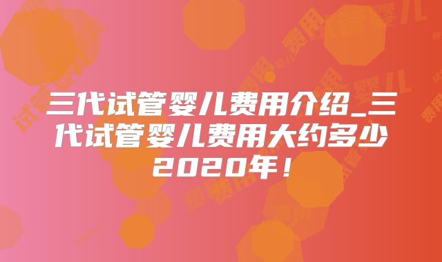三代试管婴儿费用介绍_三代试管婴儿费用大约多少2020年！