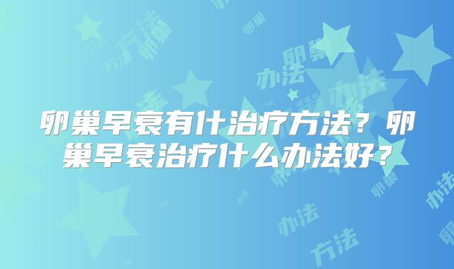 卵巢早衰有什治疗方法?卵巢早衰治疗什么办法好?