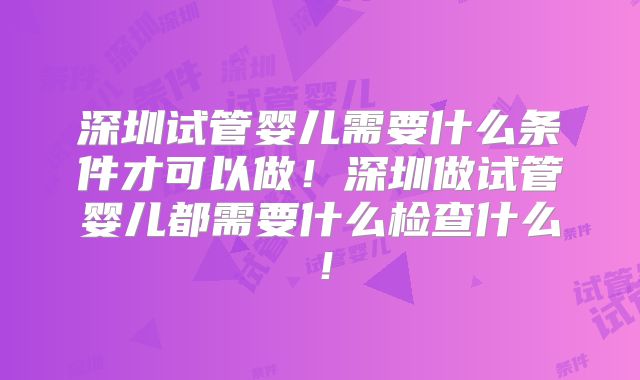 深圳试管婴儿需要什么条件才可以做！深圳做试管婴儿都需要什么检查什么！