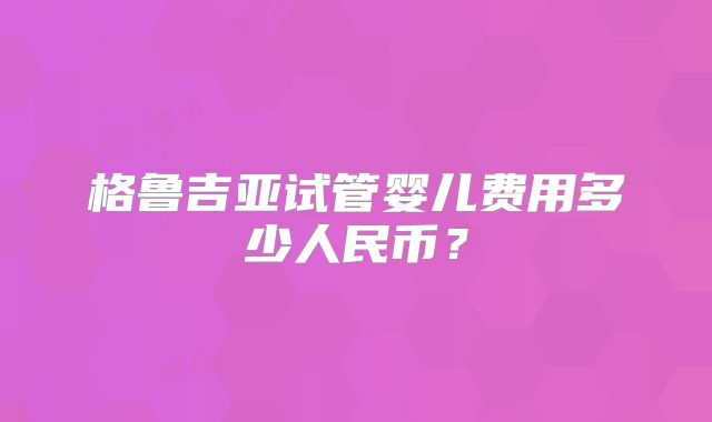 格鲁吉亚试管婴儿费用多少人民币？