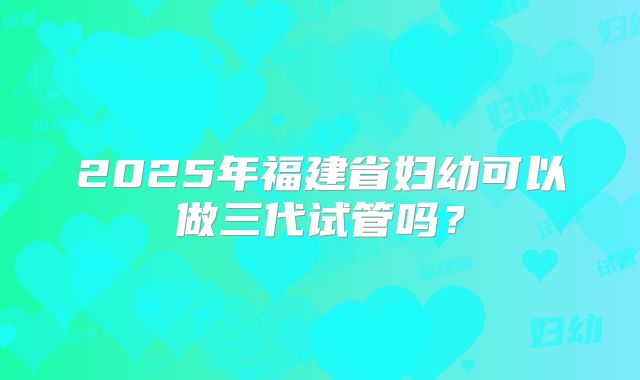 2025年福建省妇幼可以做三代试管吗？