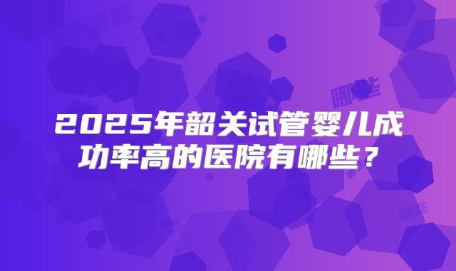 2025年韶关试管婴儿成功率高的医院有哪些？