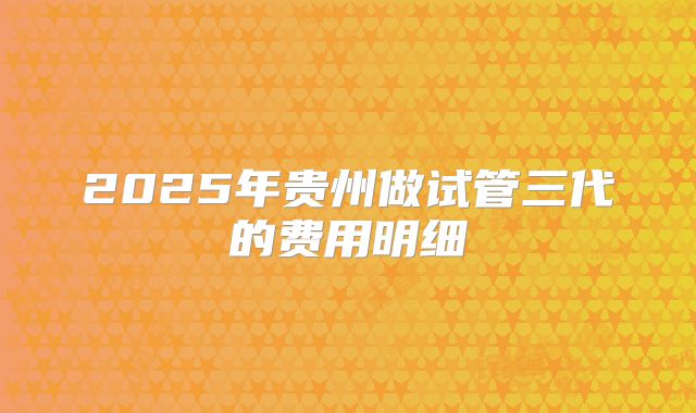 2025年贵州做试管三代的费用明细