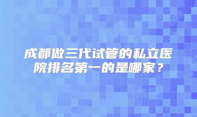 成都做三代试管的私立医院排名第一的是哪家?