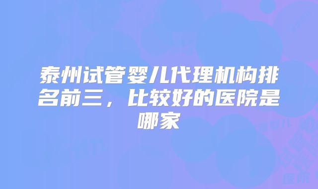 泰州试管婴儿代理机构排名前三,比较好的医院是哪家