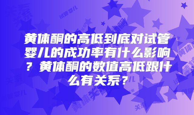 黄体酮的高低到底对试管婴儿的成功率有什么影响?黄体酮的数值高低跟什么有关系?