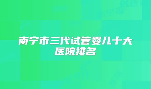 南宁市三代试管婴儿十大医院排名