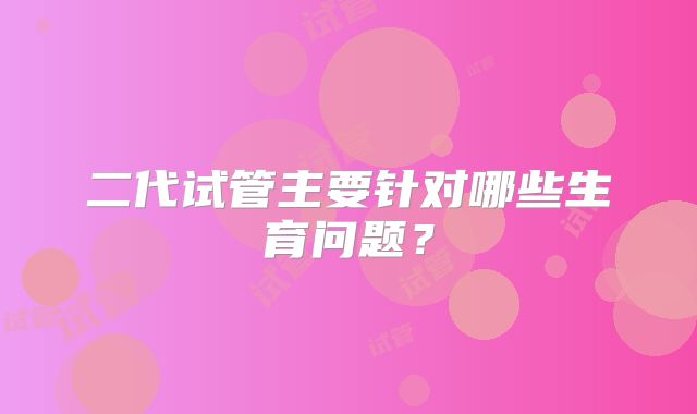 二代试管主要针对哪些生育问题?