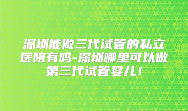 深圳能做三代试管的私立医院有吗-深圳哪里可以做第三代试管婴儿！