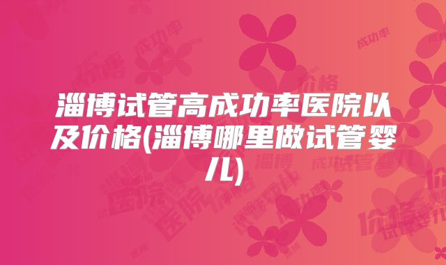 淄博试管高成功率医院以及价格(淄博哪里做试管婴儿)