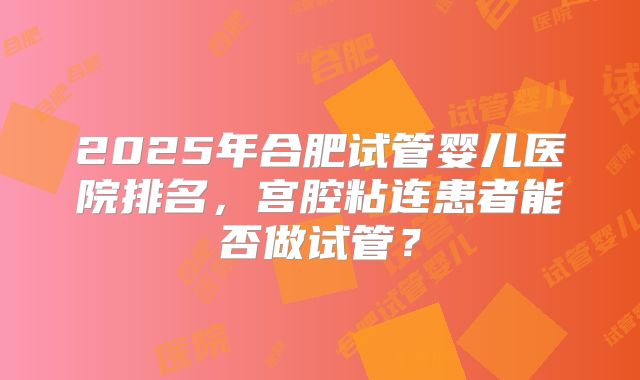 2025年合肥试管婴儿医院排名，宫腔粘连患者能否做试管？
