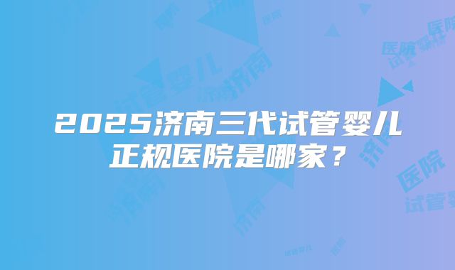 2025济南三代试管婴儿正规医院是哪家?