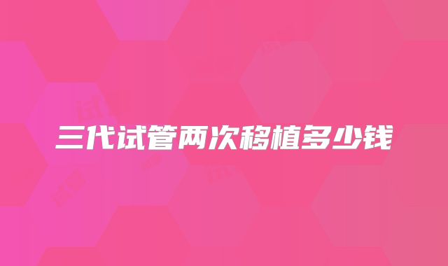 三代试管两次移植多少钱
