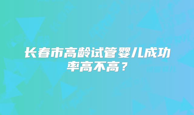 长春市高龄试管婴儿成功率高不高？