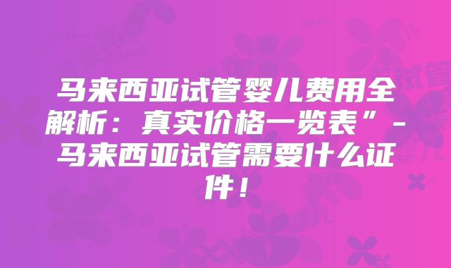 马来西亚试管婴儿费用全解析：真实价格一览表”-马来西亚试管需要什么证件！