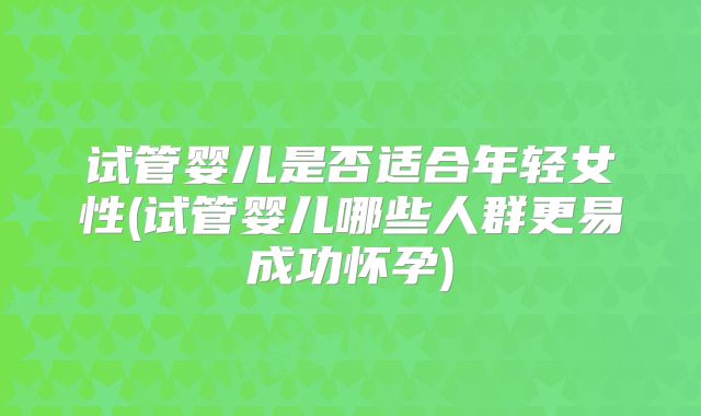 试管婴儿是否适合年轻女性(试管婴儿哪些人群更易成功怀孕)