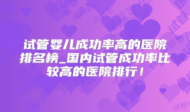 试管婴儿成功率高的医院排名榜_国内试管成功率比较高的医院排行!