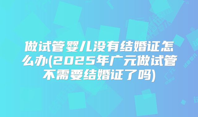 做试管婴儿没有结婚证怎么办(2025年广元做试管不需要结婚证了吗)
