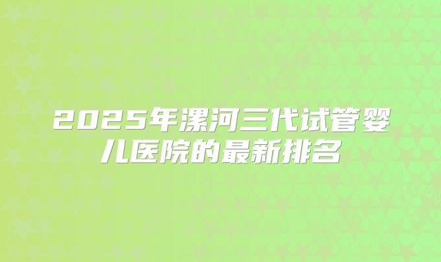 2025年漯河三代试管婴儿医院的最新排名