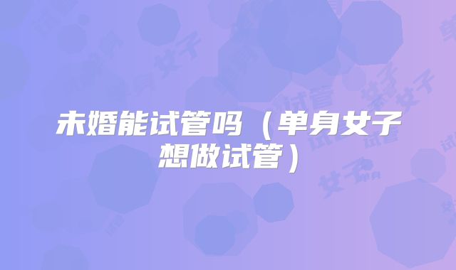 未婚能试管吗（单身女子想做试管）