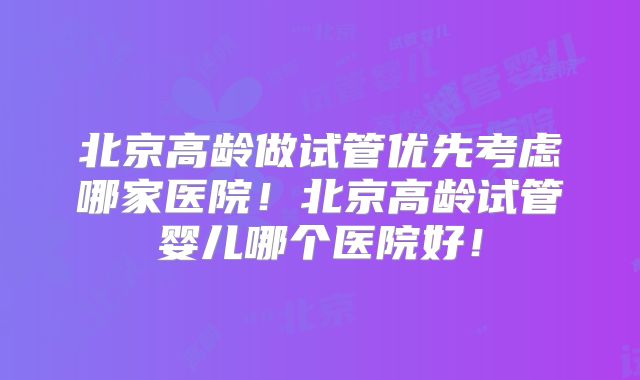 北京高龄做试管优先考虑哪家医院！北京高龄试管婴儿哪个医院好！