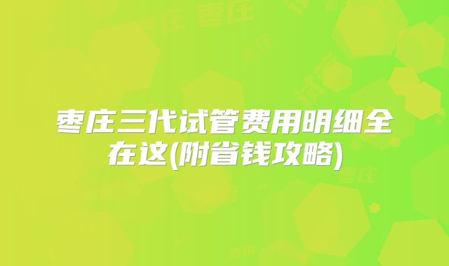 枣庄三代试管费用明细全在这(附省钱攻略)