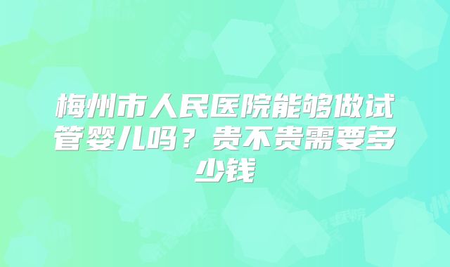 梅州市人民医院能够做试管婴儿吗？贵不贵需要多少钱