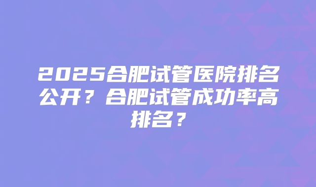 2025合肥试管医院排名公开？合肥试管成功率高排名？