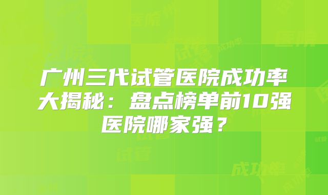 广州三代试管医院成功率大揭秘：盘点榜单前10强医院哪家强？