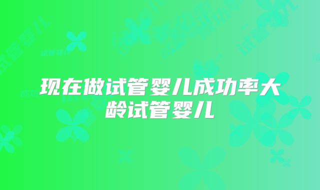 现在做试管婴儿成功率大龄试管婴儿
