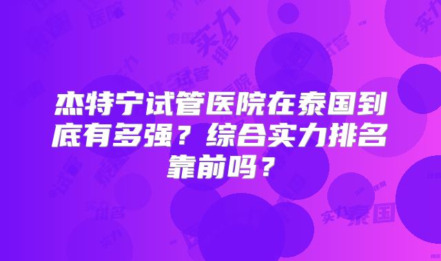 杰特宁试管医院在泰国到底有多强？综合实力排名靠前吗？