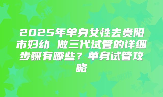 2025年单身女性去贵阳市妇幼 做三代试管的详细步骤有哪些？单身试管攻略